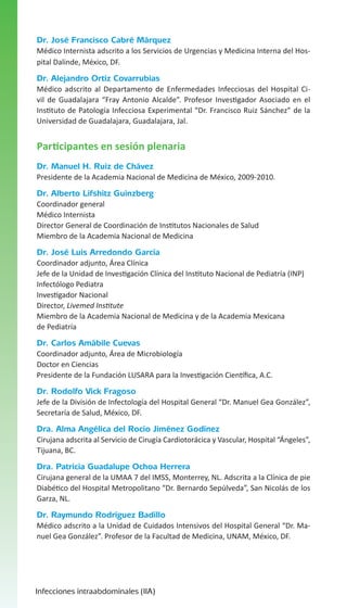Dr. José Francisco Cabré Márquez
Médico Internista adscrito a los Servicios de Urgencias y Medicina Interna del Hospital Dalinde, México, DF.

Dr. Alejandro Ortiz Covarrubias
Médico adscrito al Departamento de Enfermedades Infecciosas del Hospital Civil de Guadalajara “Fray Antonio Alcalde”. Profesor Investigador Asociado en el
Instituto de Patología Infecciosa Experimental “Dr. Francisco Ruiz Sánchez” de la
Universidad de Guadalajara, Guadalajara, Jal.

Participantes en sesión plenaria
Dr. Manuel H. Ruiz de Chávez
Presidente de la Academia Nacional de Medicina de México, 2009-2010.

Dr. Alberto Lifshitz Guinzberg
Coordinador general
Médico Internista
Director General de Coordinación de Institutos Nacionales de Salud
Miembro de la Academia Nacional de Medicina

Dr. José Luis Arredondo García
Coordinador adjunto, Área Clínica
Jefe de la Unidad de Investigación Clínica del Instituto Nacional de Pediatría (INP)
Infectólogo Pediatra
Investigador Nacional
Director, Livemed Institute
Miembro de la Academia Nacional de Medicina y de la Academia Mexicana
de Pediatría

Dr. Carlos Amábile Cuevas
Coordinador adjunto, Área de Microbiología
Doctor en Ciencias
Presidente de la Fundación LUSARA para la Investigación Científica, A.C.

Dr. Rodolfo Vick Fragoso
Jefe de la División de Infectología del Hospital General “Dr. Manuel Gea González”,
Secretaría de Salud, México, DF.

Dra. Alma Angélica del Rocío Jiménez Godínez
Cirujana adscrita al Servicio de Cirugía Cardiotorácica y Vascular, Hospital “Ángeles”,
Tijuana, BC.

Dra. Patricia Guadalupe Ochoa Herrera
Cirujana general de la UMAA 7 del IMSS, Monterrey, NL. Adscrita a la Clínica de pie
Diabético del Hospital Metropolitano “Dr. Bernardo Sepúlveda”, San Nicolás de los
Garza, NL.

Dr. Raymundo Rodríguez Badillo
Médico adscrito a la Unidad de Cuidados Intensivos del Hospital General “Dr. Manuel Gea González”. Profesor de la Facultad de Medicina, UNAM, México, DF.

Infecciones intraabdominales (IIA)

 
