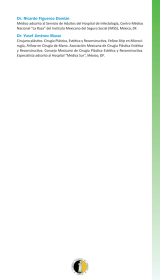 Dr. Ricardo Figueroa Damián
Médico adscrito al Servicio de Adultos del Hospital de Infectología, Centro Médico
Nacional “La Raza” del Instituto Mexicano del Seguro Social (IMSS), México, DF.

Dr. Yusef Jiménez Murat
Cirujano plástico. Cirugía Plástica, Estética y Reconstructiva, Fellow Ship en Microcirugía, Fellow en Cirugía de Mano. Asociación Mexicana de Cirugía Plástica Estética
y Reconstructiva. Consejo Mexicano de Cirugía Plástica Estética y Reconstructiva.
Especialista adscrito al Hospital “Médica Sur”, México, DF.

 