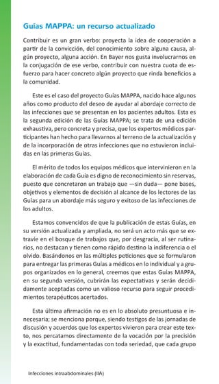 Guías MAPPA: un recurso actualizado
Contribuir es un gran verbo: proyecta la idea de cooperación a
partir de la convicción, del conocimiento sobre alguna causa, algún proyecto, alguna acción. En Bayer nos gusta involucrarnos en
la conjugación de ese verbo, contribuir con nuestra cuota de esfuerzo para hacer concreto algún proyecto que rinda beneficios a
la comunidad.
Este es el caso del proyecto Guías MAPPA, nacido hace algunos
años como producto del deseo de ayudar al abordaje correcto de
las infecciones que se presentan en los pacientes adultos. Esta es
la segunda edición de las Guías MAPPA; se trata de una edición
exhaustiva, pero concreta y precisa, que los expertos médicos participantes han hecho para llevarnos al terreno de la actualización y
de la incorporación de otras infecciones que no estuvieron incluidas en las primeras Guías.
El mérito de todos los equipos médicos que intervinieron en la
elaboración de cada Guía es digno de reconocimiento sin reservas,
puesto que concretaron un trabajo que —sin duda— pone bases,
objetivos y elementos de decisión al alcance de los lectores de las
Guías para un abordaje más seguro y exitoso de las infecciones de
los adultos.
Estamos convencidos de que la publicación de estas Guías, en
su versión actualizada y ampliada, no será un acto más que se extravíe en el bosque de trabajos que, por desgracia, al ser rutinarios, no destacan y tienen como rápido destino la indiferencia o el
olvido. Basándonos en las múltiples peticiones que se formularon
para entregar las primeras Guías a médicos en lo individual y a grupos organizados en lo general, creemos que estas Guías MAPPA,
en su segunda versión, cubrirán las expectativas y serán decididamente aceptadas como un valioso recurso para seguir procedimientos terapéuticos acertados.
Esta última afirmación no es en lo absoluto presuntuosa e innecesaria; se menciona porque, siendo testigos de las jornadas de
discusión y acuerdos que los expertos vivieron para crear este texto, nos percatamos directamente de la vocación por la precisión
y la exactitud, fundamentadas con toda seriedad, que cada grupo

Infecciones intraabdominales (IIA)

 
