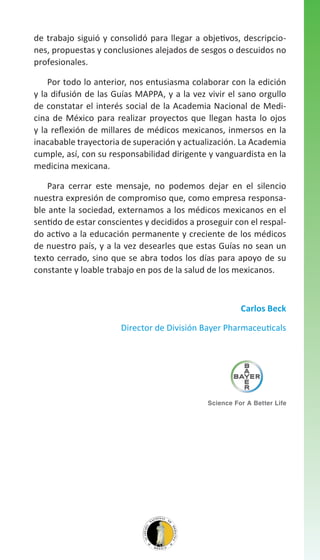 de trabajo siguió y consolidó para llegar a objetivos, descripciones, propuestas y conclusiones alejados de sesgos o descuidos no
profesionales.
Por todo lo anterior, nos entusiasma colaborar con la edición
y la difusión de las Guías MAPPA, y a la vez vivir el sano orgullo
de constatar el interés social de la Academia Nacional de Medicina de México para realizar proyectos que llegan hasta lo ojos
y la reflexión de millares de médicos mexicanos, inmersos en la
inacabable trayectoria de superación y actualización. La Academia
cumple, así, con su responsabilidad dirigente y vanguardista en la
medicina mexicana.
Para cerrar este mensaje, no podemos dejar en el silencio
nuestra expresión de compromiso que, como empresa responsable ante la sociedad, externamos a los médicos mexicanos en el
sentido de estar conscientes y decididos a proseguir con el respaldo activo a la educación permanente y creciente de los médicos
de nuestro país, y a la vez desearles que estas Guías no sean un
texto cerrado, sino que se abra todos los días para apoyo de su
constante y loable trabajo en pos de la salud de los mexicanos.

Carlos Beck
Director de División Bayer Pharmaceuticals

 