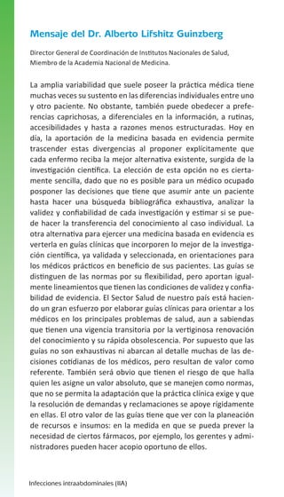 Mensaje del Dr. Alberto Lifshitz Guinzberg
Director General de Coordinación de Institutos Nacionales de Salud,
Miembro de la Academia Nacional de Medicina.

La amplia variabilidad que suele poseer la práctica médica tiene
muchas veces su sustento en las diferencias individuales entre uno
y otro paciente. No obstante, también puede obedecer a preferencias caprichosas, a diferenciales en la información, a rutinas,
accesibilidades y hasta a razones menos estructuradas. Hoy en
día, la aportación de la medicina basada en evidencia permite
trascender estas divergencias al proponer explícitamente que
cada enfermo reciba la mejor alternativa existente, surgida de la
investigación científica. La elección de esta opción no es ciertamente sencilla, dado que no es posible para un médico ocupado
posponer las decisiones que tiene que asumir ante un paciente
hasta hacer una búsqueda bibliográfica exhaustiva, analizar la
validez y confiabilidad de cada investigación y estimar si se puede hacer la transferencia del conocimiento al caso individual. La
otra alternativa para ejercer una medicina basada en evidencia es
verterla en guías clínicas que incorporen lo mejor de la investigación científica, ya validada y seleccionada, en orientaciones para
los médicos prácticos en beneficio de sus pacientes. Las guías se
distinguen de las normas por su flexibilidad, pero aportan igualmente lineamientos que tienen las condiciones de validez y confiabilidad de evidencia. El Sector Salud de nuestro país está haciendo un gran esfuerzo por elaborar guías clínicas para orientar a los
médicos en los principales problemas de salud, aun a sabiendas
que tienen una vigencia transitoria por la vertiginosa renovación
del conocimiento y su rápida obsolescencia. Por supuesto que las
guías no son exhaustivas ni abarcan al detalle muchas de las decisiones cotidianas de los médicos, pero resultan de valor como
referente. También será obvio que tienen el riesgo de que halla
quien les asigne un valor absoluto, que se manejen como normas,
que no se permita la adaptación que la práctica clínica exige y que
la resolución de demandas y reclamaciones se apoye rígidamente
en ellas. El otro valor de las guías tiene que ver con la planeación
de recursos e insumos: en la medida en que se pueda prever la
necesidad de ciertos fármacos, por ejemplo, los gerentes y administradores pueden hacer acopio oportuno de ellos.

Infecciones intraabdominales (IIA)

 