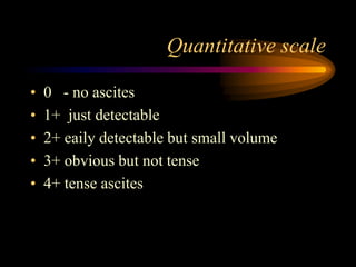Quantitative scale
• 0 - no ascites
• 1+ just detectable
• 2+ eaily detectable but small volume
• 3+ obvious but not tense
• 4+ tense ascites
 