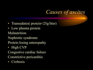Causes of ascites
• Transudates( protein<25g/liter)
• Low plasma protein
Malnutrition
Nephrotic syndrome
Protein losing enteropathy
• High CVP
Congestive cardiac failure
Constrictive pericarditis
• Cirrhosis
 