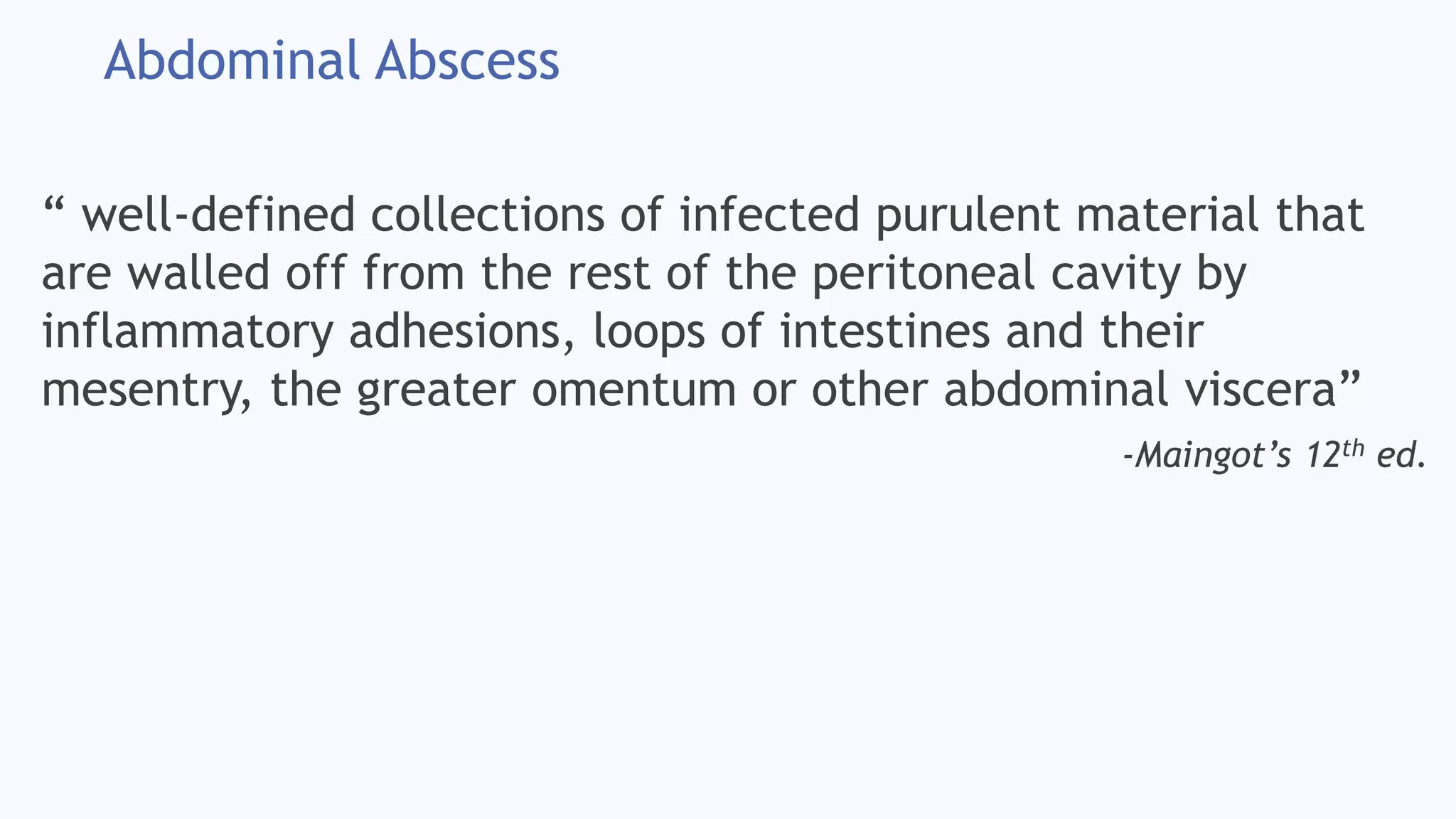 Abdominal Abscess
“ well-defined collections of infected purulent material that
are walled off from the rest of the peritoneal cavity by
inflammatory adhesions, loops of intestines and their
mesentry, the greater omentum or other abdominal viscera”
-Maingot’s 12th ed.
 