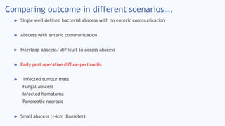 Comparing outcome in different scenarios….
 Single well defined bacterial abscess with no enteric communication
 Abscess with enteric communication
 Interloop abscess/ difficult to access abscess
 Early post operative diffuse peritonitis
 Infected tumour mass
Fungal abscess
Infected hematoma
Pancreatic necrosis
 Small abscess (<4cm diameter)
 
