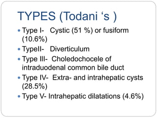 TYPES (Todani ‘s )
 Type I- Cystic (51 %) or fusiform
(10.6%)
 TypeII- Diverticulum
 Type IlI- Choledochocele of
intraduodenal common bile duct
 Type IV- Extra- and intrahepatic cysts
(28.5%)
 Type V- Intrahepatic dilatations (4.6%)
 