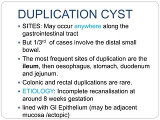 DUPLICATION CYST
 SITES: May occur anywhere along the
gastrointestinal tract
 But 1/3rd of cases involve the distal small
bowel.
 The most frequent sites of duplication are the
ileum, then oesophagus, stomach, duodenum
and jejunum.
 Colonic and rectal duplications are rare.
 ETIOLOGY: Incomplete recanalisation at
around 8 weeks gestation
 lined with GI Epithelium (may be adjacent
mucosa /ectopic)
 