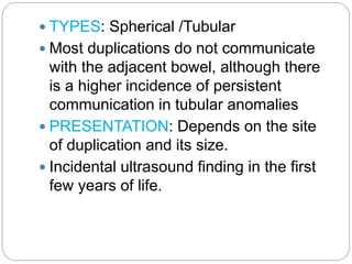  TYPES: Spherical /Tubular
 Most duplications do not communicate
with the adjacent bowel, although there
is a higher incidence of persistent
communication in tubular anomalies
 PRESENTATION: Depends on the site
of duplication and its size.
 Incidental ultrasound finding in the first
few years of life.
 