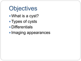 Objectives
 What is a cyst?
 Types of cysts
 Differentials
 Imaging appearances
 