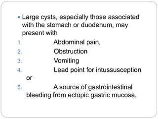  Large cysts, especially those associated
with the stomach or duodenum, may
present with
1. Abdominal pain,
2. Obstruction
3. Vomiting
4. Lead point for intussusception
or
5. A source of gastrointestinal
bleeding from ectopic gastric mucosa.
 