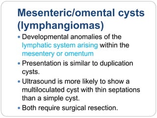 Mesenteric/omental cysts
(lymphangiomas)
 Developmental anomalies of the
lymphatic system arising within the
mesentery or omentum
 Presentation is similar to duplication
cysts.
 Ultrasound is more likely to show a
multiloculated cyst with thin septations
than a simple cyst.
 Both require surgical resection.
 