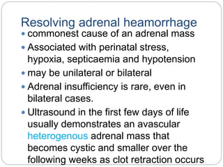 Resolving adrenal heamorrhage
 commonest cause of an adrenal mass
 Associated with perinatal stress,
hypoxia, septicaemia and hypotension
 may be unilateral or bilateral
 Adrenal insufficiency is rare, even in
bilateral cases.
 Ultrasound in the first few days of life
usually demonstrates an avascular
heterogenous adrenal mass that
becomes cystic and smaller over the
following weeks as clot retraction occurs
 