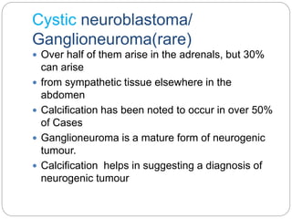 Cystic neuroblastoma/
Ganglioneuroma(rare)
 Over half of them arise in the adrenals, but 30%
can arise
 from sympathetic tissue elsewhere in the
abdomen
 Calcification has been noted to occur in over 50%
of Cases
 Ganglioneuroma is a mature form of neurogenic
tumour.
 Calcification helps in suggesting a diagnosis of
neurogenic tumour
 