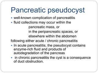 Pancreatic pseudocyst
 well-known complication of pancreatitis
 fluid collections may occur within the
pancreatic mass, or
in the peripancreatic spaces, or
elsewhere within the abdomen
following either acute / chronic pancreatitis
 In acute pancreatitis, the pseudocyst contains
enzyme-rich fluid and products of
autodegradation of the pancreas
 in chronic pancreatitis the cyst is a consequence
of duct obstruction.
 