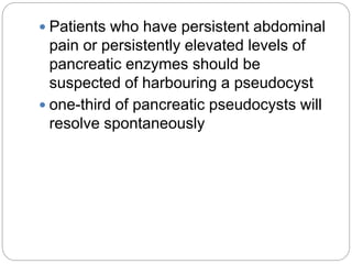  Patients who have persistent abdominal
pain or persistently elevated levels of
pancreatic enzymes should be
suspected of harbouring a pseudocyst
 one-third of pancreatic pseudocysts will
resolve spontaneously
 