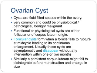 Ovarian Cyst
 Cysts are fluid filled spaces within the ovary.
 very common and could be physiological /
pathological, benign/ malignant
 Functional or physiological cysts are either
follicular or of corpus luteum origin.
 Follicular cysts form when a follicle fails to rupture
at midcycle leading to its continuous
enlargement. Usually these cysts are
asymptomatic and disappear without any
intervention within one or two months
 Similarly a persistent corpus luteum might fail to
disintegrate before menstruation and enlarge in
size
 