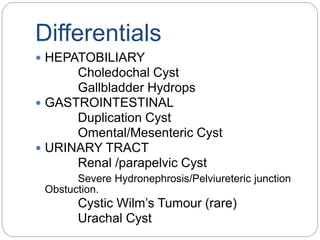Differentials
 HEPATOBILIARY
Choledochal Cyst
Gallbladder Hydrops
 GASTROINTESTINAL
Duplication Cyst
Omental/Mesenteric Cyst
 URINARY TRACT
Renal /parapelvic Cyst
Severe Hydronephrosis/Pelviureteric junction
Obstuction.
Cystic Wilm’s Tumour (rare)
Urachal Cyst
 