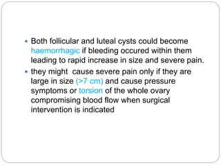  Both follicular and luteal cysts could become
haemorrhagic if bleeding occured within them
leading to rapid increase in size and severe pain.
 they might cause severe pain only if they are
large in size (>7 cm) and cause pressure
symptoms or torsion of the whole ovary
compromising blood flow when surgical
intervention is indicated
 