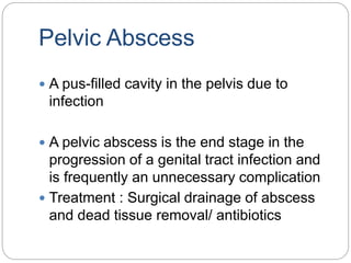 Pelvic Abscess
 A pus-filled cavity in the pelvis due to
infection
 A pelvic abscess is the end stage in the
progression of a genital tract infection and
is frequently an unnecessary complication
 Treatment : Surgical drainage of abscess
and dead tissue removal/ antibiotics
 