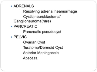  ADRENALS
Resolving adrenal heamorrhage
Cystic neuroblastoma/
Ganglioneuroma(rare)
 PANCREATIC
Pancreatic pseudocyst
 PELVIC
Ovarian Cyst
Teratoma/Dermoid Cyst
Anterior Meningocele
Abscess
 