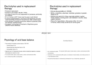 Electrolytes used in replacement
therapy
• Potassium replacement-
• Potassium chloride(KCl, Mol.Wt. 74.56)
• It’s drug of choice for oral replacement of potassium, preferably
as a solution
• It is irritating to GIT, hence must be given in well diluted
• In severe hypopotassemia, injections of KCl should be give with
close monitoring of serum K+ concentration, ECG, urinary output
• As an antidote in digitalis intoxication, Menier’s syndrome (inner
ear disorder causing vertigo)
• As adjunct to drug used in treatment of Mysthenia gravis
(skeletal muscle weakness)
Electrolytes used in replacement
therapy
• Calcium gluconate(Mol wt. 430.88)
• White, crystalline, odourless, tasteless, granules or powder,
stable to air
• Solution are neutral to litmus, sparingly soluble in water,
freely soluble in boiling water, and insoluble in alcohol, many
organic solvents
• Choice for hypocalemia- when given orally, its is non-
irritation, hence orally as well as IV can be given
Physiology of acid base balance
• The normal pH of systemic arterial blood is 7.35-7.45
• Arterial blood is 7.4
• Venous blood and interstitial fluid is 7.35
• Intracellular fluid is 7.0
• Important part of homeostasis because cellular metabolism depends on enzymes,
and enzymes are sensitive to pH.
• The important buffer systems include proteins, carbonic acid‐bicarbonate buffers
• pH is maintained by buffers. and phosphates.
Acid‐Base Balance
• pH is maintained by buffers.
and phosphates.
The important buffer systems include proteins, carbonic acid‐bicarbonate buffers
• Homeostasis of pH is maintained by buffer systems, via exhalation of carbon dioxide, and via kidney excretion of
H+ and reabsorption of HCO3 .
‐
• The overall acid‐base balance is maintained by controlling the H+ conc. of body fluids, especially ECF.
Abhijeet Dalvi
 