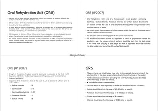 Oral Rehydration Salt (ORS)
• ORS and zinc are highly effective and affordable products for treatment of childhood diarrhoea that
could prevent deaths in up to 93% of diarrhoea cases.
• ORS is included in WHO’s Essential Medicines List, Priority Medicines for Mothers and Children and Life-Saving
• Commodities for Women and Children.
• In 2005, WHO and UNICEF recommended a switch from the standard ORS to an improved lower-osmolarity
formulation (with a total osmolarity of 245 mOsm/L, instead of the previous standard ORS with a total
osmolarity of 311 mOsm/L), be combined with zinc supplementation.
• ORS is a powder for dilution in 200 mL, 500 mL, and 1 L. Products are packed in hermetically sealed, laminated
• sachets. The sachets may be made of multiply laminations with aluminum foil or polyethylene foil.
• The multiply laminated aluminum foil sachet is usually recommended for ORS. A compound of polyethylene
(inside), aluminum (middle), and polyester or any other suitable coating compound (outside) has proved to be a
satisfactory combination for packing ORS.
ORS (IP2007)
• Oral Rehydration Salts are dry, homogeneously mixed powders containing
Dextrose, Sodium Chloride, Potassium Chloride and either Sodium Bicarbonate
or Sodium Citrate for use in oral rehydration therapy after being dissolved in the
requisite amount of water
• may contain suitable flavouring agents and, where necessary, suitable flow agents in the minimum quantity
required to achieve a satisfactory product.
• may not contain artificial sweetening agents like mono- and/or polysaccharides.
• If saccharin/saccharin sodium or aspartame is used in preparations meant for
paediatric use, the concentration of saccharin should be such that its daily intake
is not more than 5 mg/kg of body weight and that of aspartame should be such that
its daily intake is not more than 40 mg/kg of body weight.
ORS (IP 2007)
• Strength. A formulation of reduced osmolarity (given below) recommended by the World Health
• Organization (WHO) for the Diarrhoeal Diseases Control Programme, and of the United Nations
• Children’s Fund (UNICEF)
• Composition of the formulation in terms of the amount, in g, to be dissolved in sufficient water to
produce 1000 ml
• Sodium chloride 2.6
• Dextrose OR 13.5
• Dextrose Monohydrate 14.85
• Potassium chloride 1.5
• Sodium citrate 2.9
ORS
• These criteria are listed below; they refer to the desired characteristics of the
solution after it has been prepared according to the instructions on the packet:
• Total substance concentration (including that contributed by glucose) should be
within the range of 200–310 mmol/L.
• ■ Individual substance concentration:
• Glucose should at least equal that of sodium but should not exceed 111 mmol/L.
• Sodium should be within the range of 60–-90 mEq/ or mmol/L.
• Potassium should be within the range of 15–25 mEq/ or mmol/L.
• Citrate should be within the range of 8–12 mmol/L.
• Chloride should be within the range of 50–80 mEq/ or mmol/L.
Abhijeet Dalvi
 