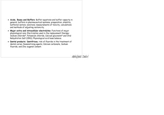  Acids, Bases and Buffers: Buffer equations and buffer capacity in
general, buffers in pharmaceutical systems, preparation, stability,
buffered isotonic solutions, measurements of tonicity, calculations
and methods of adjusting isotonicity.
 Major extra and intracellular electrolytes: Functions of major
physiological ions, Electrolytes used in the replacement therapy:
Sodium chloride*, Potassium chloride, Calcium gluconate* and Oral
Rehydration Salt (ORS), Physiological acid base balance.
 Dental products: Dentifrices, role of fluoride in the treatment of
dental caries, Desensitizing agents, Calcium carbonate, Sodium
fluoride, and Zinc eugenol cement.
Abhijeet Dalvi
 