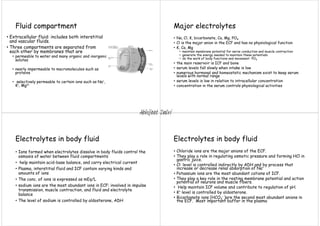 Fluid compartment
• Extracellular fluid: includes both interstitial
and vascular fluids.
• Three compartments are separated from
each other by membranes that are
• permeable to water and many organic and inorganic
solutes
• nearly impermeable to macromolecules such as
proteins
• selectively permeable to certain ions such as Na+,
K+, Mg2+
Major electrolytes
• Na, Cl, K, bicarbonate, Ca, Mg, PO4
• Cl is the major anion in the ECF and has no physiological function
• K, Ca, Mg
• maintain membrane potential for nerve conduction and muscle contraction
• generate the energy needed to maintain these potentials
• do the work of body functions and movement PO4
• the main reservoir is ICF and bone
• serum levels fall slowly when intake is low
• numerous hormonal and homeostatic mechanism exist to keep serum
levels with normal range
• serum levels is low in relation to intracellular concentration
• concentration in the serum controls physiological activities
Electrolytes in body fluid
• Ions formed when electrolytes dissolve in body fluids control the
osmosis of water between fluid compartments
• help maintain acid-base balance, and carry electrical current
• Plasma, interstitial fluid and ICF contain varying kinds and
amounts of ions
• The conc. of ions is expressed as mEq/L
• sodium ions are the most abundant ions in ECF: involved in impulse
transmission, muscle contraction, and fluid and electrolyte
balance
• The level of sodium is controlled by aldosterone, ADH
Electrolytes in body fluid
• Chloride ions are the major anions of the ECF.
• They play a role in regulating osmotic pressure and forming HCl in
gastric juice.
• Cl- level is controlled indirectly by ADH and by process that
increase or decrease renal absorption of Na+
• Potassium ions are the most abundant cations of ICF.
• They play a key role in the resting membrane potential and action
potential of neurons and muscle fibers.
• Help maintain ICF volume and contribute to regulation of pH.
• K+ level is controlled by aldosterone.
• Bicarbonate ions (HCO3
- )are the second most abundant anions in
the ECF. Most important buffer in the plasma
Abhijeet Dalvi
 
