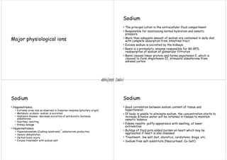 Major physiological ions
Sodium
• The principal cation in the extracellular fluid compartment
• Responsible for maintaining normal hydration and osmotic
pressure
• More than adequate amount of sodium are contained in daily diet
with complete absorption from intestinal tract
• Excess sodium is excreted by the kidneys
• Renin is a proteolytic enzyme responsible for 80-85%
reabsorption of sodium at glomerular filtration
• Renin cleaves linear protein and forms angiotensin I, which is
cleaved to form Angiotensin II, stimulate aldesterone from
adrenal cortex
Sodium
• Hyponatremia
• Extreme urine loss as observed in Diabetes insipidus (pituitary origin)
• Metabolic acidosis- sodium is excreted
• Addison’s disease- decrease excretion of antidiuretic hormone,
aldosterone
• Diarrhea, vomiting
• Kidney damage
• Hypernatremia
• Hyperadrenalism (Cushing syndrome) aldosterone production
• Severe dehydration
• Certain brain injury
• Excess treatment with sodium salt
Sodium
• Good correlation between sodium content of tissue and
hypertension
• If body is unable to eliminate sodium, the concentration starts to
increase & hence water will be retained in tissues to maintain
osmotic balance
• Edema results- puffy appearance with swelling, at lower
extremities
• Buildup of fluid puts added burden on heart which may be
aggravated if heart is also diseased
• Treatment- low salt diet, diuretics, cardiotonic drugs, etc.
• Sodium free salt substitute (Neocurtasal, Co-Salt)
Abhijeet Dalvi
 