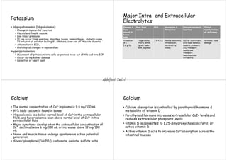 Potassium
• Hypopotassemia (Hypokalemia)
• Change in myocardial function
• Flaccid and feeble muscle
• Low blood pressure
• It can occur from vomiting, diarrhea, burns, hemorrhages, diabetic coma,
IV infusion of solution lacking K+, alkalosis, over use of thiazide diuretic
• Alternation in ECG,
• Histological changes in myocardium
Hyperpotassemia
• Movement of potassium into cells as protons move out of the cell into ECF
• Occur during kidney damage
• Cessation of heart beat
Element &
Total
amount in
human
body
Best food
source
RDA Absorption &
Metabolism
Principle metabolic
functions
Clinical
manifestations
of deficiency
Potassium
(K+)
2.6 g/Kg
Vegetables,
fruits, whole
grain, meat,
milk, legumes
1.5-4.5 g Readily absorbed,
intracellular,
excreted by
kidney
Buffer constituent,
acid base balance,
osmotic pressure,
CO2 transport,
membrane
transport,
neuromuscular
irritability
Acidosis, renal
damage
Major Intra- and Extracellular
Electrolytes
Calcium
• The normal concentration of Ca2+ in plasma is 9.4 mg/100 mL
• 99% body calcium is found in bones
• Hypocalcemia is a below-normal level of Ca2+ in the extracellular
fluid, and hypercalcemia is an above-normal level of Ca2+ in the
extracellular fluid
• Major symptoms develop when the extracellular concentration of
Ca2+ declines below 6 mg/100 mL or increases above 12 mg/100
mL
• Nerve and muscle tissue undergo spontaneous action potential
generation
• dibasic phosphate (CaHPO4), carbonate, oxalate, sulfate salts
Calcium
• Calcium absorption is controlled by parathyroid hormone &
metabolite of vitamin D
• Parathyroid hormone increases extracellular Ca2+ levels and
reduces extracellular phosphate levels
• vitamin D is converted to 1,25-dihydroxycholecalciferol, or
active vitamin D
• Active vitamin D acts to increase Ca2+ absorption across the
intestinal mucosa
Abhijeet Dalvi
 