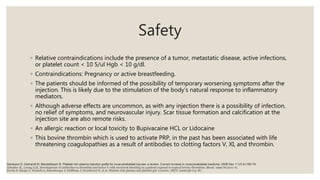 Safety
◦ Relative contraindications include the presence of a tumor, metastatic disease, active infections,
or platelet count < 10 5/ul Hgb < 10 g/dl.
◦ Contraindications: Pregnancy or active breastfeeding.
◦ The patients should be informed of the possibility of temporary worsening symptoms after the
injection. This is likely due to the stimulation of the body’s natural response to inflammatory
mediators.
◦ Although adverse effects are uncommon, as with any injection there is a possibility of infection,
no relief of symptoms, and neurovascular injury. Scar tissue formation and calcification at the
injection site are also remote risks.
◦ An allergic reaction or local toxicity to Bupivacaine HCL or Lidocaine
◦ This bovine thrombin which is used to activate PRP, in the past has been associated with life
threatening coagulopathies as a result of antibodies to clotting factors V, XI, and thrombin.
Everts P, Knape J, Weirich G, Schonberger J, Hoffman J, Overdevest E, et al. Platelet-rich plasma and platelet gel: a review. JECT. 2006;38:174–87.
Zehnder JL, Leung LLK. Development of antibodies to thrombin and factor V with recurrent bleeding in a patient exposed to topical bovine thrombim. Blood. 1990;76:2011–6.
Sampson S, Gerhardt M, Mandelbaum B. Platelet rich plasma injection grafts for musculoskeletal injuries: a review. Current reviews in musculoskeletal medicine. 2008 Dec 1;1(3-4):165-74.
 