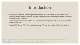 Introduction
◦ According to the World Health Organization (WHO), musculoskeletal injuries are the most
common cause of severe long-term pain and physical disability, and affect hundreds of millions
of people around the world.
◦ Soft tissue injuries including tendon and ligament trauma represent 45% of all musculoskeletal
injuries in the USA.
◦ Platelet-Rich Plasma (PRP); The use of autologous PRP was first used in 1987 by Ferrari et al
Woolf AD, Pfleyer B. Burdon of major musculoskeletal conditions. Bull World Health Organ. 2003;81:646–56.
Anitua M, Sánchez E, Nurden A, Nurden P, Orive G, Andía I. New insights into and novel applications for platelet-rich fibrin therapies. Trends Biotechnol. 2006;24(5):227–34.
Praemer AF. Musculoskeletal conditions in the United States. 2nd ed. Rosemont: American Academy of Orthopaedic Surgeons; 1999.
Ferrari M, Zia S, Valbonesi M. A new technique for hemodilution, preparation of autologous platelet-rich plasma and intraoperative blood salvage in cardiac surgery. Int J Artif Organs. 1987;10:47–50.
 