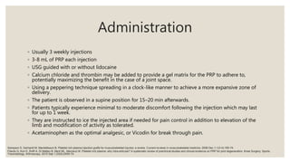 Administration
◦ Usually 3 weekly injections
◦ 3-8 mL of PRP each injection
◦ USG guided with or without lidocaine
◦ Calcium chloride and thrombin may be added to provide a gel matrix for the PRP to adhere to,
potentially maximizing the benefit in the case of a joint space.
◦ Using a peppering technique spreading in a clock-like manner to achieve a more expansive zone of
delivery.
◦ The patient is observed in a supine position for 15–20 min afterwards.
◦ Patients typically experience minimal to moderate discomfort following the injection which may last
for up to 1 week.
◦ They are instructed to ice the injected area if needed for pain control in addition to elevation of the
limb and modification of activity as tolerated.
◦ Acetaminophen as the optimal analgesic, or Vicodin for break through pain.
Filardo G, Kon E, Roffi A, Di Matteo B, Merli ML, Marcacci M. Platelet-rich plasma: why intra-articular? A systematic review of preclinical studies and clinical evidence on PRP for joint degeneration. Knee Surgery, Sports
Traumatology, Arthroscopy. 2015 Sep 1;23(9):2459-74.
Sampson S, Gerhardt M, Mandelbaum B. Platelet rich plasma injection grafts for musculoskeletal injuries: a review. Current reviews in musculoskeletal medicine. 2008 Dec 1;1(3-4):165-74.
 