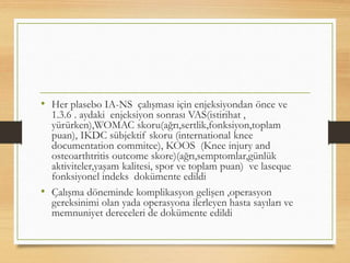 • Her plasebo IA-NS çalışması için enjeksiyondan önce ve
1.3.6 . aydaki enjeksiyon sonrası VAS(istirihat ,
yürürken),WOMAC skoru(ağrı,sertlik,fonksiyon,toplam
puan), IKDC sübjektif skoru (international knee
documentation commitee), KOOS (Knee injury and
osteoarthtritis outcome skore)(ağrı,semptomlar,günlük
aktiviteler,yaşam kalitesi, spor ve toplam puan) ve laseque
fonksiyonel indeks dokümente edildi
• Çalışma döneminde komplikasyon gelişen ,operasyon
gereksinimi olan yada operasyona ilerleyen hasta sayıları ve
memnuniyet dereceleri de dokümente edildi
 