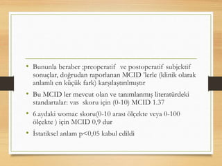 • Bununla beraber ;preoperatif ve postoperatif subjektif
sonuçlar, doğrudan raporlanan MCID ’lerle (klinik olarak
anlamlı en küçük fark) karşılaştırılmıştır
• Bu MCID ler mevcut olan ve tanımlanmış literatürdeki
standartalar: vas skoru için (0-10) MCID 1.37
• 6.aydaki womac skoru(0-10 arası ölçekte veya 0-100
ölçekte ) için MCID 0,9 dur
• İstatiksel anlam p<0,05 kabul edildi
 