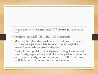 • 14 plasebo kohort çalışmasında 1076 kontrol plasebo hastası
vardı.
• Ortalama yaş 62,53- BMI 28,7 - %36 erkekmiş.
• Mevcut çalışmalara dayanarak sadece vas skoru ve womac 3.
ve 6. aydaki toplam puanları, mevcut 13 çalışma içinden
sadece 4 çalışmada bu verilere ulaşılmış.
• Bu 4 çalışma dışındaki diğer çalışmalarda belgelenmiş yeterli
veri olmadığı rapor edilmiştir.(dinlenme ve yürüme sonrası vas
skoru,womac sertliği ve fonksiyon skoru; IKDC öznel puanı,
KOOS skoru ve lequesne fonksiyonel indeks)
 