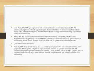 • Geri Plan; Diz OA için yapılan birçok klinik randomize kontrollü çalışmada IA-NS
enjeksiyonlar plasebo olarak uygulanmıştır. Bununla birlikte, bu plasebo enjeksiyonların
tedavi edici etkisi bulunduğuna inanılmaktadır. Fakat bu uygulamanın etkinliği literatürde
ortaya konulmamıştır.
• Amaç ;IA-NS enjeksiyonlarının hasta tarafından bildirilen sonuçlara (PRO)etkisini
değerlendirmek ve postenjeksiyon PRO'ları, potansiyel bir terapötik etkiyi göstermek için
belirlenmiş, klinik olarak anlamlı en küçük fark (MCID) kriterleriyle karşılaştırmak.
• Çalışma tasarımı: metanaliz
• Metod ;2006 ila 2016 yıllarında diz OA enjeksiyon için plasebo randomize kontrollü tüm
çalışmalar. Demografik bilgiler ve enjeksiyondan önceki ve çalışma sırasında IA-NS
enjeksiyonu yapılan grubun enjeksiyon sonrası 3. ve 6. aydaki PRO lar. Her çalışma için ön
enjeksiyon skorları ve enjeksiyon sonrası skorları karşılaştırmak için rastgele etki modeli
kullanılmış
 