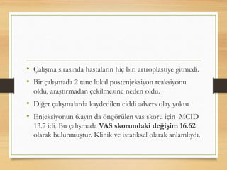 • Çalışma sırasında hastaların hiç biri artroplastiye gitmedi.
• Bir çalışmada 2 tane lokal postenjeksiyon reaksiyonu
oldu, araştırmadan çekilmesine neden oldu.
• Diğer çalışmalarda kaydedilen ciddi advers olay yoktu
• Enjeksiyonun 6.ayın da öngörülen vas skoru için MCID
13.7 idi. Bu çalışmada VAS skorundaki değişim 16.62
olarak bulunmuştur. Klinik ve istatiksel olarak anlamlıydı.
 