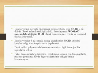 • Enjeksiyonun 6.ayında öngörülen womac skoru için MCID 9 du
(klinik olarak anlamlı en küçük fark). Bu çalışmada WOMAC
skorundaki değişim 11 .34 olarak bulunmuştur. Klinik ve istatiksel
olarak anlamlıydı.
• Enjeksiyondan 3 ay sonraki sonuç değişkenleri MCID kriterini
karşılamadığı için; karşılaştırma yapılamadı.
• Dahil edilen çalışmalarda hasta memnuniyeti ilgili homojen bir
raporlama yoktu
• Fakat bu çalışmalar gösterdi ki enjeksiyon sonrası çeşitli zamanlarda
plasebo grubunda kayda değer iyileşmenin olduğu ortaya
konulmuştur
 