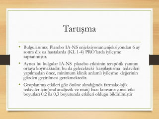 Tartışma
• Bulgularımız; Plasebo IA-NS enjeksiyonun;enjeksiyondan 6 ay
sonra diz oa hastalarda (KL 1-4) PRO’larda iyileşme
saptanmıştır.
• Ayrıca bu bulgular IA-NS plasebo etkisinin terapötik yanıtını
ortaya koymaktadır; bu da gelecekteki karşılaştırma tedavileri
yapılmadan önce, minimum klinik anlamlı iyileşme değerinin
gözden geçirilmesi gerekmektedir.
• Gruplanmış etkileri göz önüne alındığında farmakolojik
tedaviler için(oral analjezik ve nsaii) bazı konvansiyonel etki
boyutları 0,2 ila 0,3 boyutunda etkileri olduğu bildirilmiştir
 