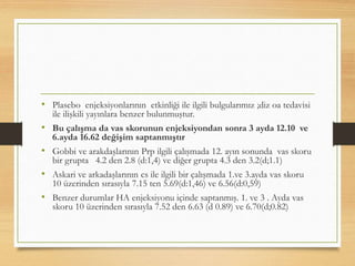 • Plasebo enjeksiyonlarının etkinliği ile ilgili bulgularımız ;diz oa tedavisi
ile ilişkili yayınlara benzer bulunmuştur.
• Bu çalışma da vas skorunun enjeksiyondan sonra 3 ayda 12.10 ve
6.ayda 16.62 değişim saptanmıştır
• Gobbi ve arakdaşlarının Prp ilgili çalışmada 12. ayın sonunda vas skoru
bir grupta 4.2 den 2.8 (d:1,4) ve diğer grupta 4.3 den 3.2(d;1.1)
• Askari ve arkadaşlarının cs ile ilgili bir çalışmada 1.ve 3.ayda vas skoru
10 üzerinden sırasıyla 7.15 ten 5.69(d:1,46) ve 6.56(d:0,59)
• Benzer durumlar HA enjeksiyonu içinde saptanmış. 1. ve 3 . Ayda vas
skoru 10 üzerinden sırasıyla 7.52 den 6.63 (d 0.89) ve 6.70(d;0.82)
 