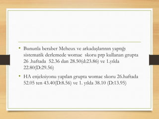• Bununla beraber Meheux ve arkadaşlarının yaptığı
sistematik derlemede womac skoru prp kullanan grupta
26 .haftada 52.36 dan 28.50(d:23.86) ve 1.yılda
22.80(D:29.56)
• HA enjeksiyonu yapılan grupta womac skoru 26.haftada
52.05 ten 43.40(D:8.56) ve 1. yılda 38.10 (D:13.95)
 