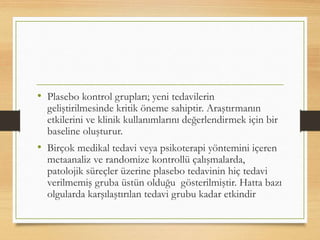 • Plasebo kontrol grupları; yeni tedavilerin
geliştirilmesinde kritik öneme sahiptir. Araştırmanın
etkilerini ve klinik kullanımlarını değerlendirmek için bir
baseline oluşturur.
• Birçok medikal tedavi veya psikoterapi yöntemini içeren
metaanaliz ve randomize kontrollü çalışmalarda,
patolojik süreçler üzerine plasebo tedavinin hiç tedavi
verilmemiş gruba üstün olduğu gösterilmiştir. Hatta bazı
olgularda karşılaştırılan tedavi grubu kadar etkindir
 