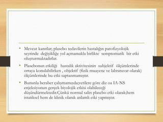 • Mevcut kanıtlar; plasebo tedavilerin hastalığın patofizyolojik
seyrinde değişikliğe yol açmamakla birlikte semptomatik bir etki
oluşturmaktadırlar.
• Plasebonun etkiliği hastalık aktivitesinin subjektif ölçümlerinde
ortaya konulabilirken , objektif (fizik muayene ve labratuvar olarak)
ölçümlerinde bu etki saptanmamıştır.
• Bununla beraber çalışmamızda;verilere göre diz oa IA-NS
enjeksiyonun gerçek biyolojik etkisi olabileceği
düşündürmektedir.Çünkü normal salin plasebo etki olarak;hem
istatiksel hem de klinik olarak anlamlı etki yapmıştır.
 
