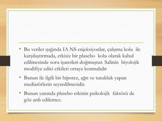 • Bu veriler ışığında IA NS enjeksiyonlar, çalışma kolu ile
karşılaştırmada, etkisiz bir plasebo kolu olarak kabul
edilmesinde soru işaretleri doğmuştur. Salinin biyolojik
modifiye edici etkileri ortaya konmalıdır
• Bunun ile ilgili bir hipotez, ağrı ve tutukluk yapan
mediatörlerin seyredilmesidir.
• Bunun yanında plasebo etkinin psikolojik faktörü de
göz ardı edilemez.
 