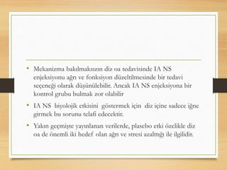 • Mekanizma bakılmaksızın diz oa tedavisinde IA NS
enjeksiyonu ağrı ve fonksiyon düzeltilmesinde bir tedavi
seçeneği olarak düşünülebilir. Ancak IA NS enjeksiyona bir
kontrol grubu bulmak zor olabilir
• IA NS biyolojik etkisini göstermek için diz içine sadece iğne
girmek bu sorunu telafi edecektir.
• Yakın geçmişte yayınlanan verilerde, plasebo etki özelikle diz
oa de önemli iki hedef olan ağrı ve stresi azalttığı ile ilgilidir.
 