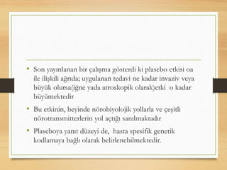 • Son yayınlanan bir çalışma gösterdi ki plasebo etkisi oa
ile ilişkili ağrıda; uygulanan tedavi ne kadar invaziv veya
büyük olursa(iğne yada atroskopik olarak)etki o kadar
büyümektedir
• Bu etkinin, beyinde nörobiyolojik yollarla ve çeşitli
nörotransmitterlerin yol açtığı sanılmaktadır
• Plaseboya yanıt düzeyi de, hasta spesifik genetik
kodlamaya bağlı olarak belirlenebilmektedir.
 