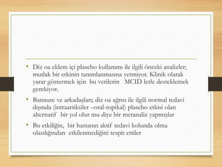 • Diz oa eklem içi plasebo kullanımı ile ilgili önceki analizler;
mutlak bir etkinin tanımlanmasına yetmiyor. Klinik olarak
yarar göstermek için bu verilerin MCID lerle desteklemek
gerekiyor.
• Bannure ve arkadaşları; diz oa ağrısı ile ilgili normal tedavi
dışında (intraartiküler –oral-topikal) plasebo etkisi olan
alternatif bir yol olur mu diye bir metanaliz yapmışlar
• Bu etkiliğin, bir hastanın aktif tedavi kolunda olma
olasılığından etkilenmediğini tespit ettiler
 