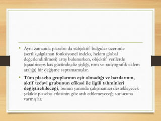 • Aynı zamanda plasebo da sübjektif bulgular üzerinde
(sertlik,algılanan fonksiyonel indeks, hekim global
değerlendirilmesi) artış bulunurken, objektif verilerde
(quadriceps kas gücünde,diz şişliği, rom ve radyografik eklem
aralığı) bir değişme saptamamışlar.
• Tüm plasebo gruplarının eşit olmadığı ve bazılarının,
aktif tedavi grubunun efikasi ile ilgili tahminleri
değiştirebileceği, bunun yanında çalışmamızı destekleyecek
şekilde plasebo etkisinin göz ardı edilemeyeceği sonucuna
varmışlar.
 