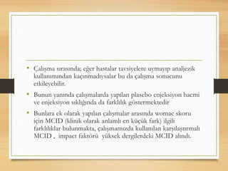 • Çalışma sırasında; eğer hastalar tavsiyelere uymayıp analjezik
kullanımından kaçınmadıysalar bu da çalışma sonucunu
etkileyebilir.
• Bunun yanında çalışmalarda yapılan plasebo enjeksiyon hacmi
ve enjeksiyon sıklığında da farklılık göstermektedir
• Bunlara ek olarak yapılan çalışmalar arasında womac skoru
için MCID (klinik olarak anlamlı en küçük fark) ilgili
farklılıklar bulunmakta, çalışmamızda kullanılan karşılaştırmalı
MCID , impact faktörü yüksek dergilerdeki MCID alındı.
 